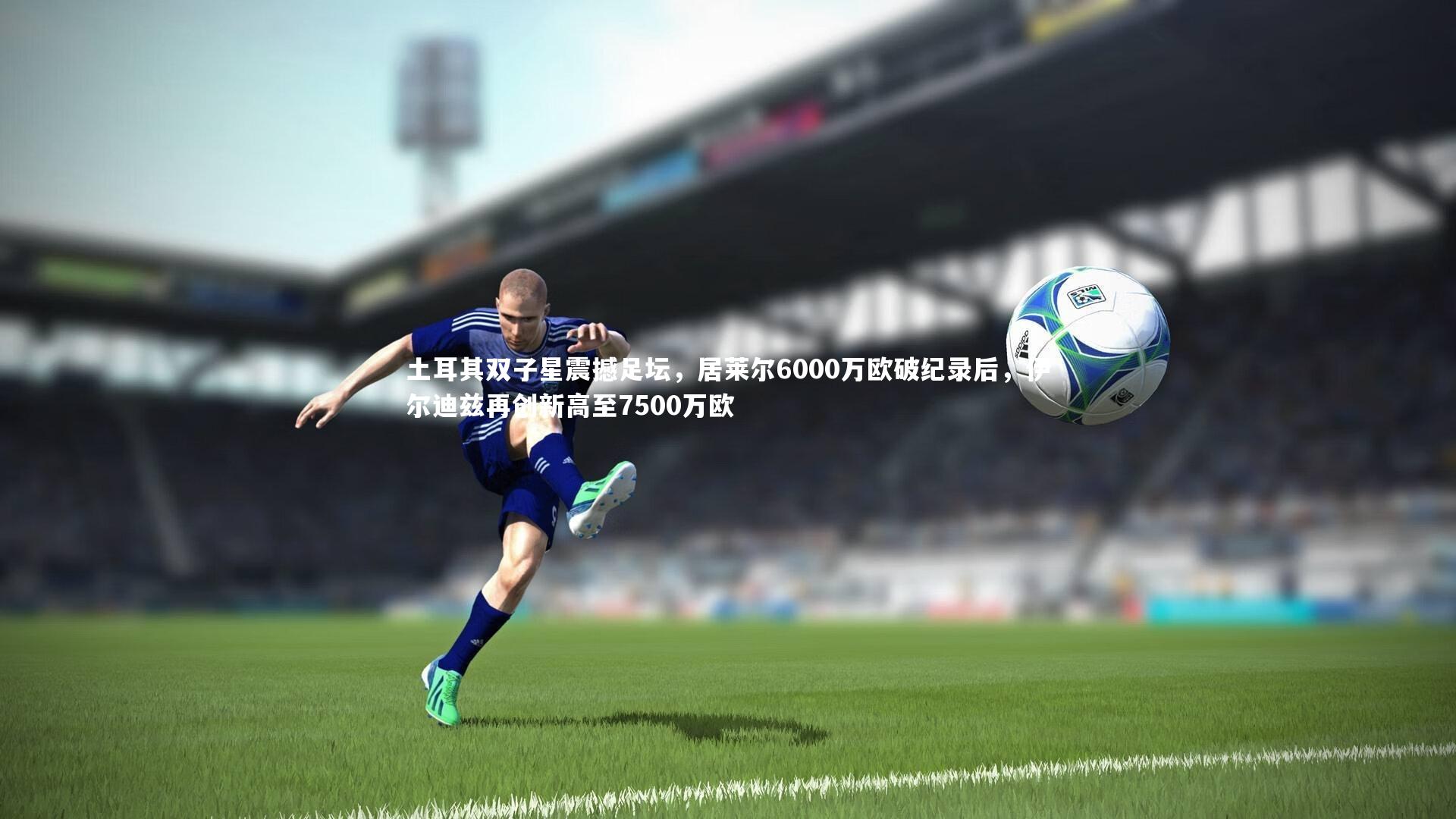 土耳其双子星震撼足坛,居莱尔6000万欧破纪录后,伊尔迪兹再创新高至7500万欧