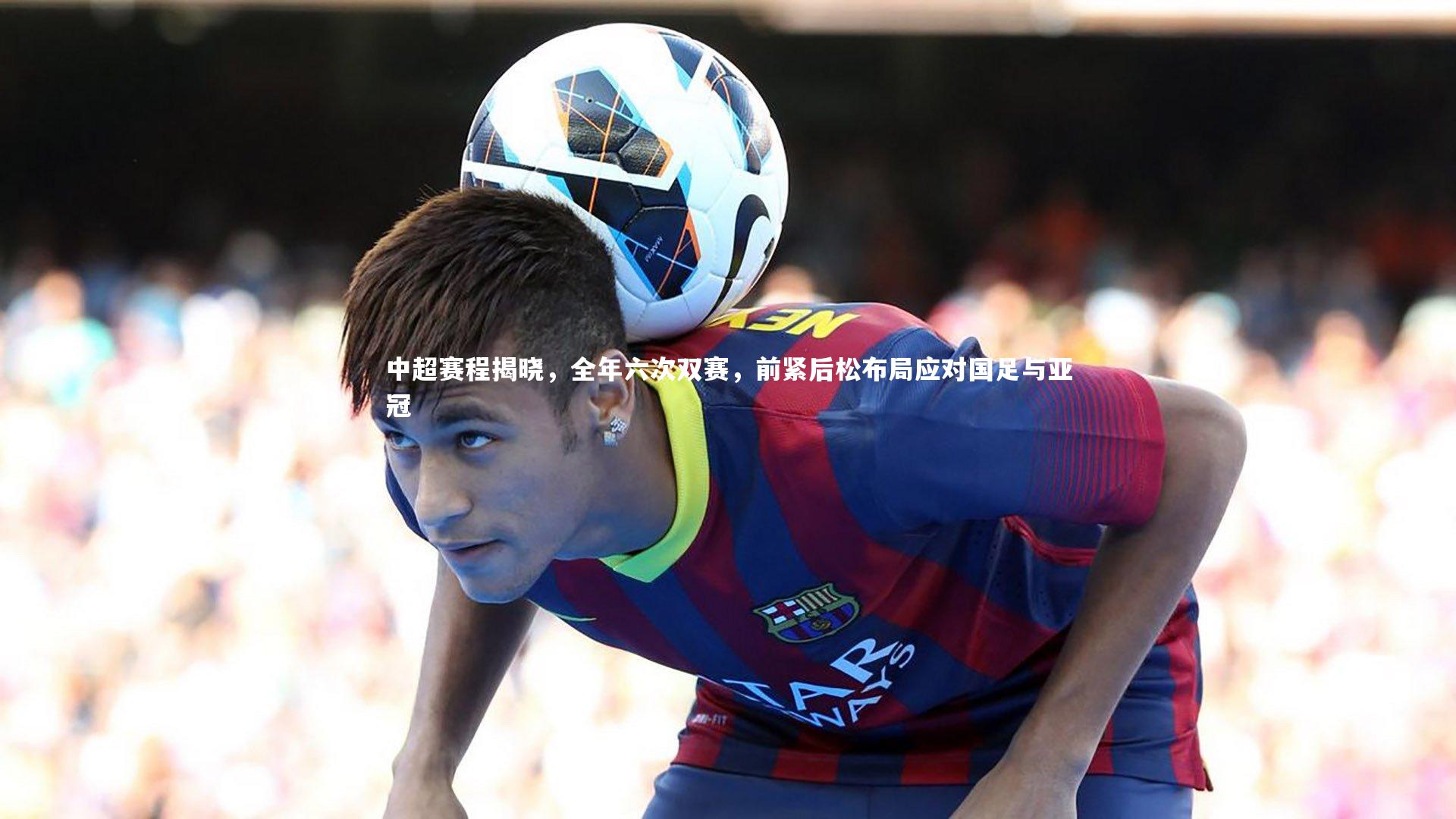 爱游戏官网-中超赛程揭晓，全年六次双赛，前紧后松布局应对国足与亚冠